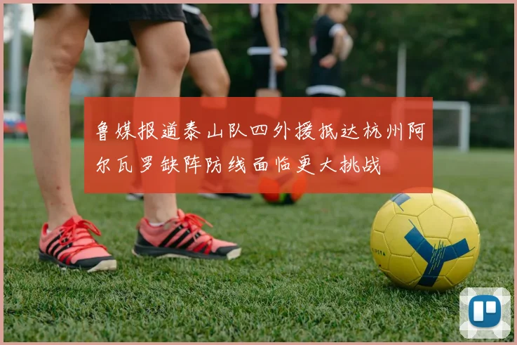 鲁媒报道泰山队四外援抵达杭州阿尔瓦罗缺阵防线面临更大挑战