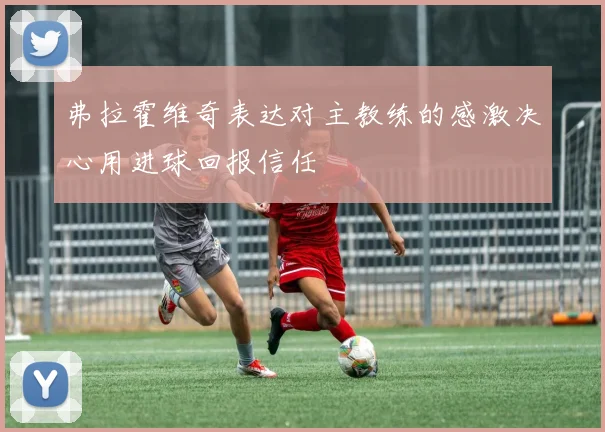 弗拉霍维奇表达对主教练的感激决心用进球回报信任
