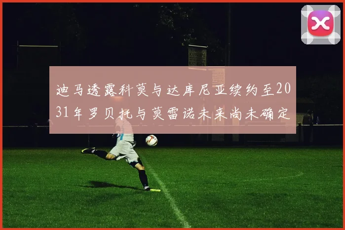 迪马透露科莫与达库尼亚续约至2031年罗贝托与莫雷诺未来尚未确定