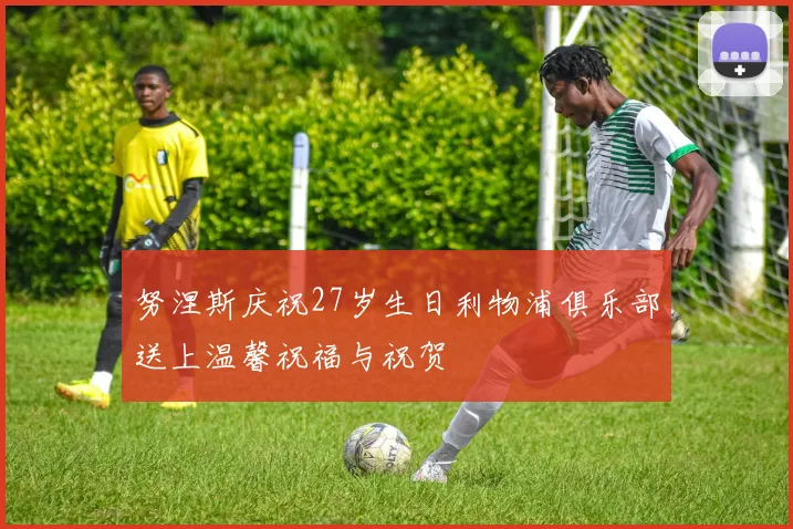 努涅斯庆祝27岁生日利物浦俱乐部送上温馨祝福与祝贺