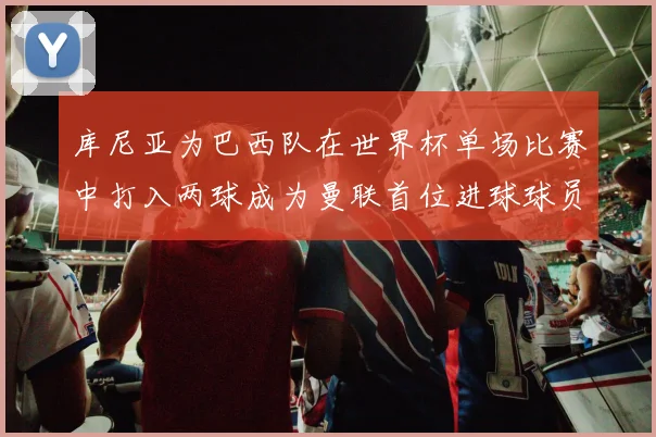 库尼亚为巴西队在世界杯单场比赛中打入两球成为曼联首位进球球员