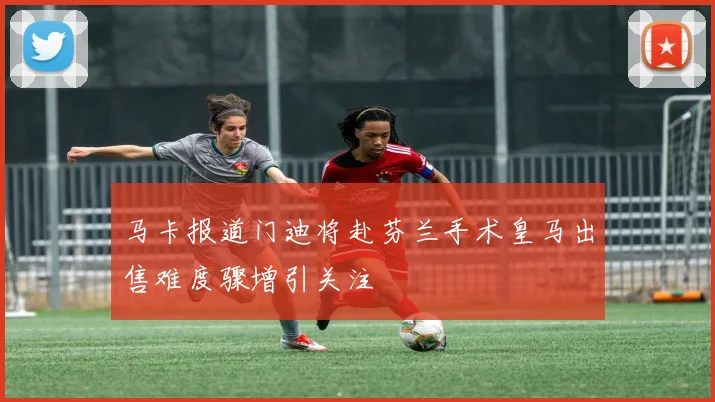 马卡报道门迪将赴芬兰手术皇马出售难度骤增引关注