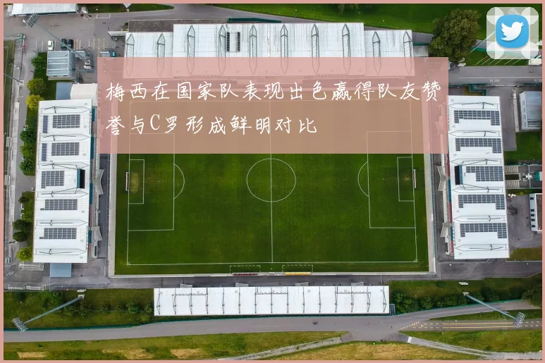 梅西在国家队表现出色赢得队友赞誉与C罗形成鲜明对比